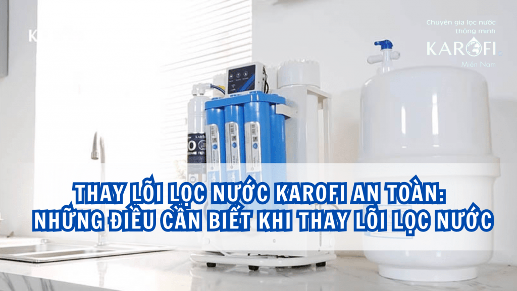 Thay lõi lọc nước Karofi an toàn: Những điều cần biết khi thay lõi lọc nước