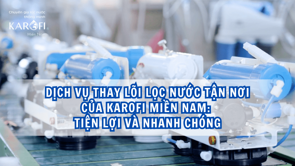 Dịch vụ thay lõi lọc nước tận nơi của Karofi Miền Nam: Tiện lợi và nhanh chóng
